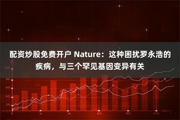 配资炒股免费开户 Nature：这种困扰罗永浩的疾病，与三个罕见基因变异有关