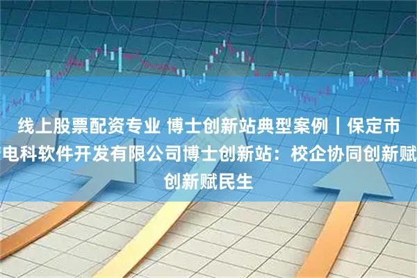 线上股票配资专业 博士创新站典型案例｜保定市鑫诺电科软件开发有限公司博士创新站：校企协同创新赋民生