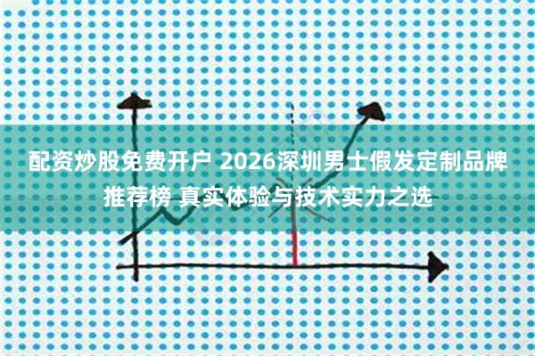 配资炒股免费开户 2026深圳男士假发定制品牌推荐榜 真实体验与技术实力之选