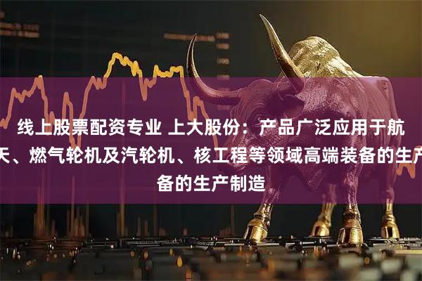 线上股票配资专业 上大股份：产品广泛应用于航空航天、燃气轮机及汽轮机、核工程等领域高端装备的生产制造
