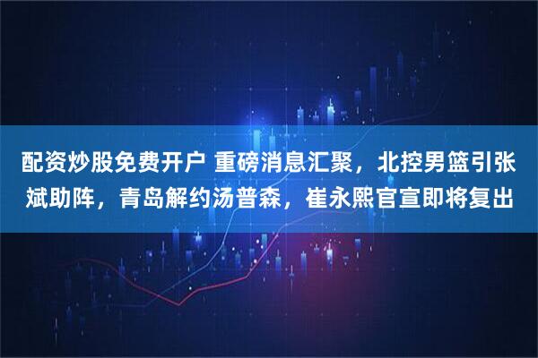 配资炒股免费开户 重磅消息汇聚，北控男篮引张斌助阵，青岛解约汤普森，崔永熙官宣即将复出