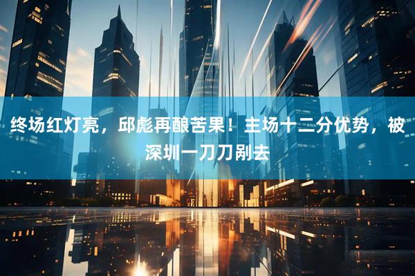 终场红灯亮，邱彪再酿苦果！主场十二分优势，被深圳一刀刀剐去