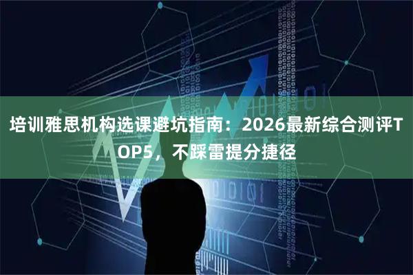 培训雅思机构选课避坑指南：2026最新综合测评TOP5，不踩雷提分捷径