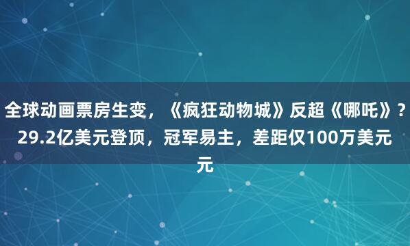 全球动画票房生变，《疯狂动物城》反超《哪吒》？29.2亿美元登顶，冠军易主，差距仅100万美元