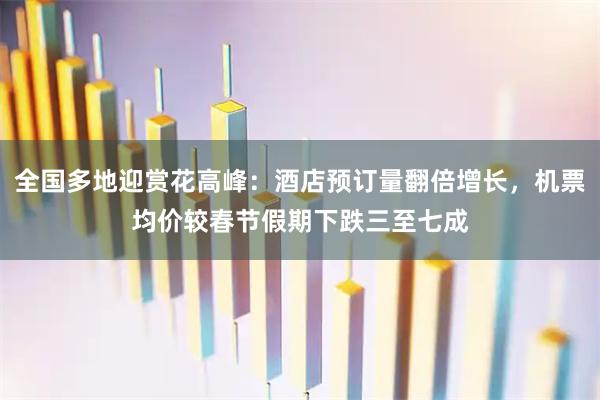 全国多地迎赏花高峰：酒店预订量翻倍增长，机票均价较春节假期下跌三至七成