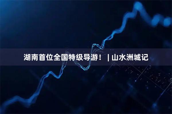 湖南首位全国特级导游！ | 山水洲城记