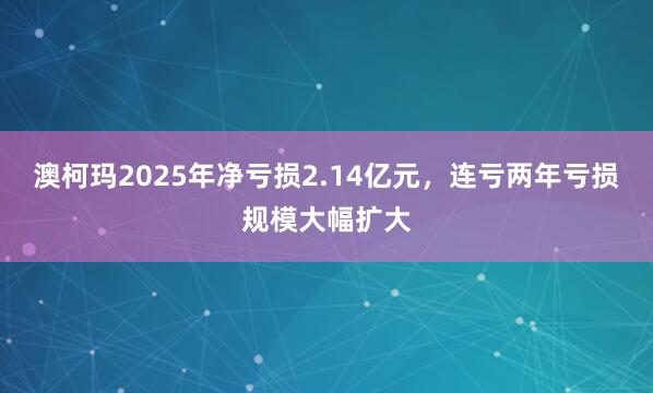 澳柯玛2025年净亏损2.14亿元，连亏两年亏损规模大幅扩大