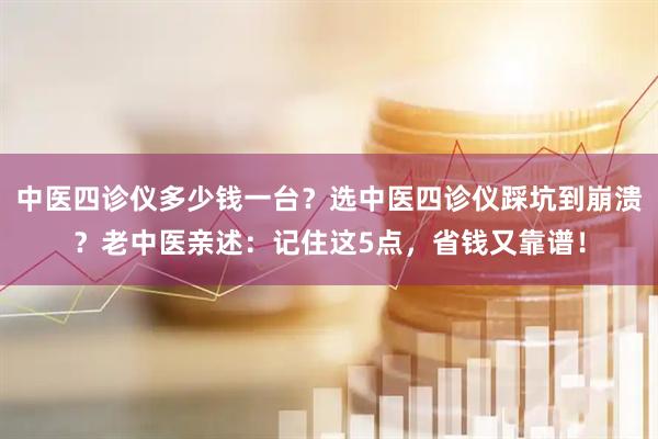中医四诊仪多少钱一台？选中医四诊仪踩坑到崩溃？老中医亲述：记住这5点，省钱又靠谱！