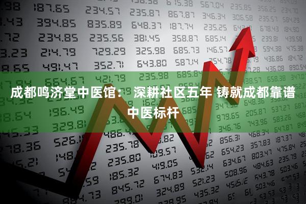 成都鸣济堂中医馆： 深耕社区五年 铸就成都靠谱中医标杆
