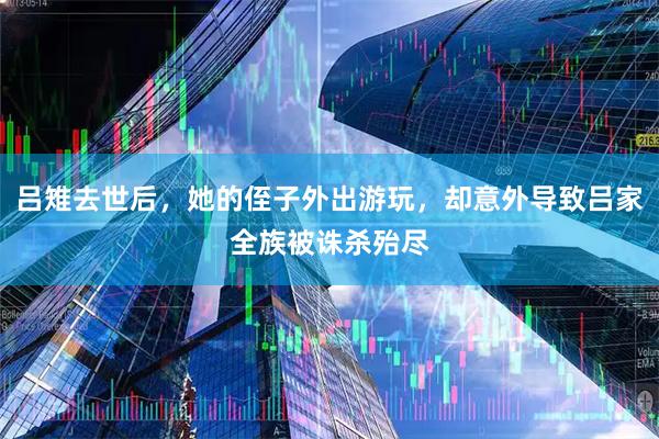 吕雉去世后，她的侄子外出游玩，却意外导致吕家全族被诛杀殆尽