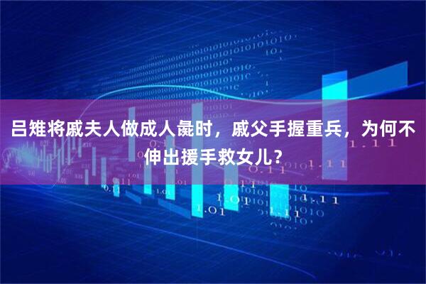吕雉将戚夫人做成人彘时，戚父手握重兵，为何不伸出援手救女儿？